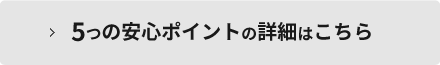5つの安心ポイントの詳細はこちら